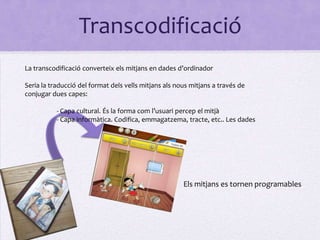 Transcodificació
La transcodificació converteix els mitjans en dades d’ordinador

Seria la traducció del format dels vells mitjans als nous mitjans a través de
conjugar dues capes:

           - Capa cultural. És la forma com l’usuari percep el mitjà
           - Capa informàtica. Codifica, emmagatzema, tracte, etc.. Les dades




                                                       Els mitjans es tornen programables
 