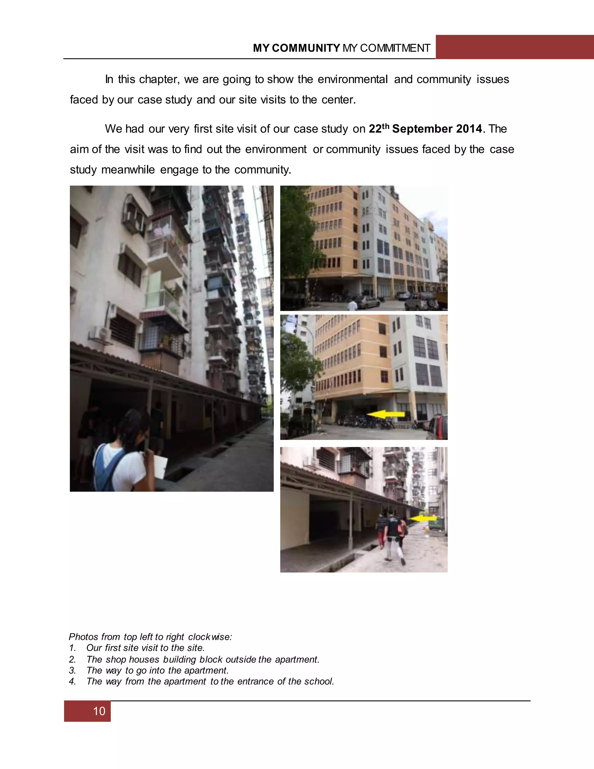MY COMMUNITY MY COMMITMENT
10
In this chapter, we are going to show the environmental and community issues
faced by our case study and our site visits to the center.
We had our very first site visit of our case study on 22th September 2014. The
aim of the visit was to find out the environment or community issues faced by the case
study meanwhile engage to the community.
Photos from top left to right clockwise:
1. Our first site visit to the site.
2. The shop houses building block outside the apartment.
3. The way to go into the apartment.
4. The way from the apartment to the entrance of the school.
 