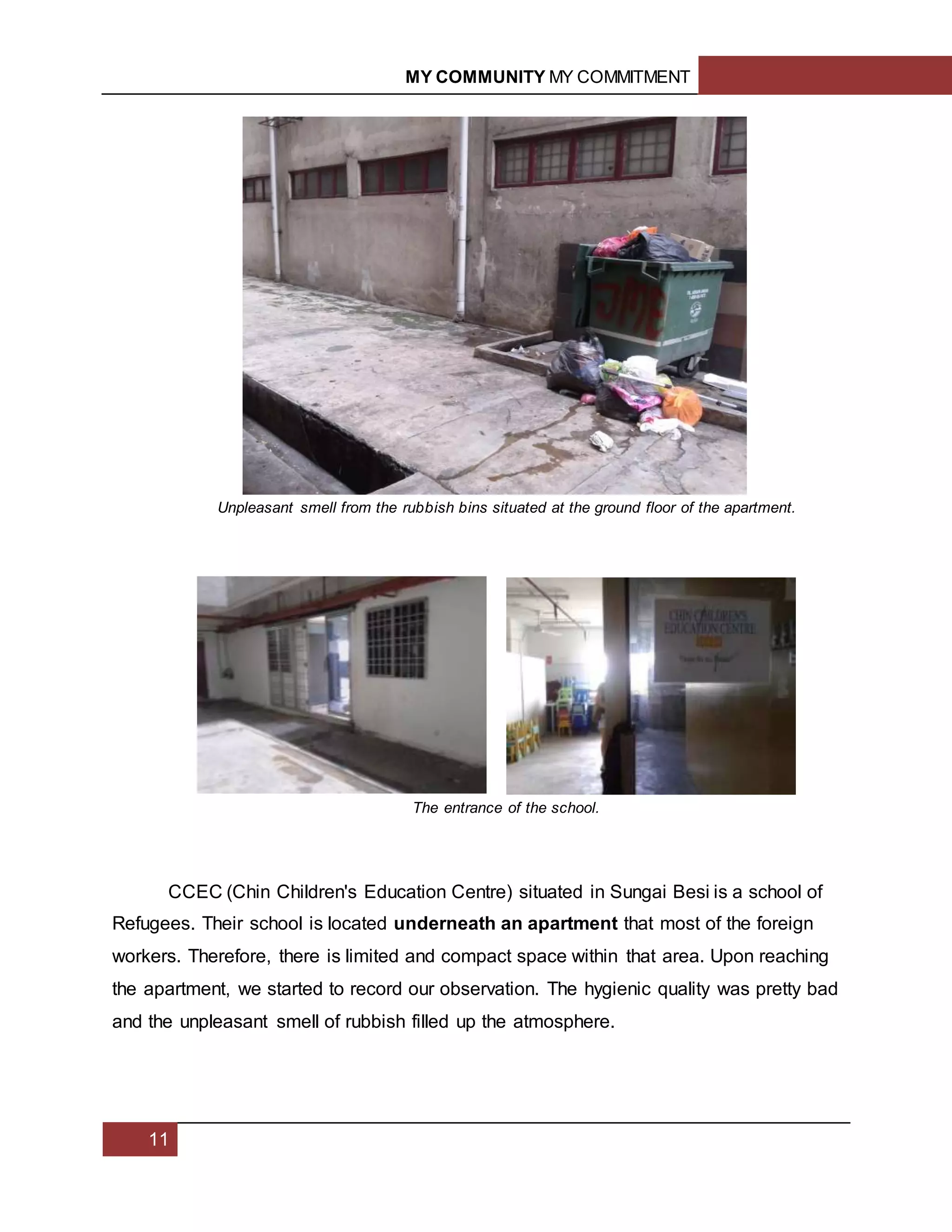 MY COMMUNITY MY COMMITMENT
11
CCEC (Chin Children's Education Centre) situated in Sungai Besi is a school of
Refugees. Their school is located underneath an apartment that most of the foreign
workers. Therefore, there is limited and compact space within that area. Upon reaching
the apartment, we started to record our observation. The hygienic quality was pretty bad
and the unpleasant smell of rubbish filled up the atmosphere.
Unpleasant smell from the rubbish bins situated at the ground floor of the apartment.
The entrance of the school.
 