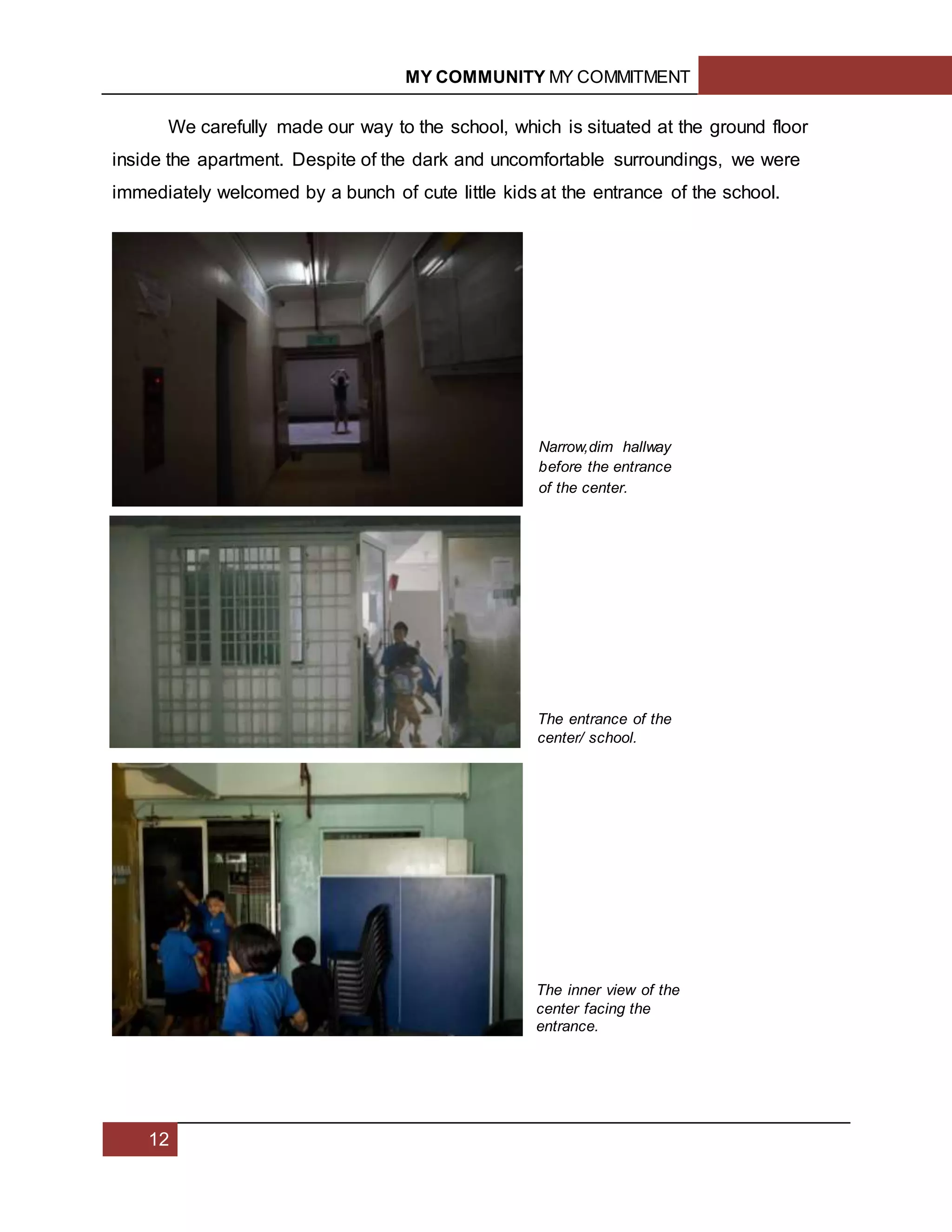 MY COMMUNITY MY COMMITMENT
12
We carefully made our way to the school, which is situated at the ground floor
inside the apartment. Despite of the dark and uncomfortable surroundings, we were
immediately welcomed by a bunch of cute little kids at the entrance of the school.
Narrow,dim hallway
before the entrance
of the center.
The entrance of the
center/ school.
The inner view of the
center facing the
entrance.
 