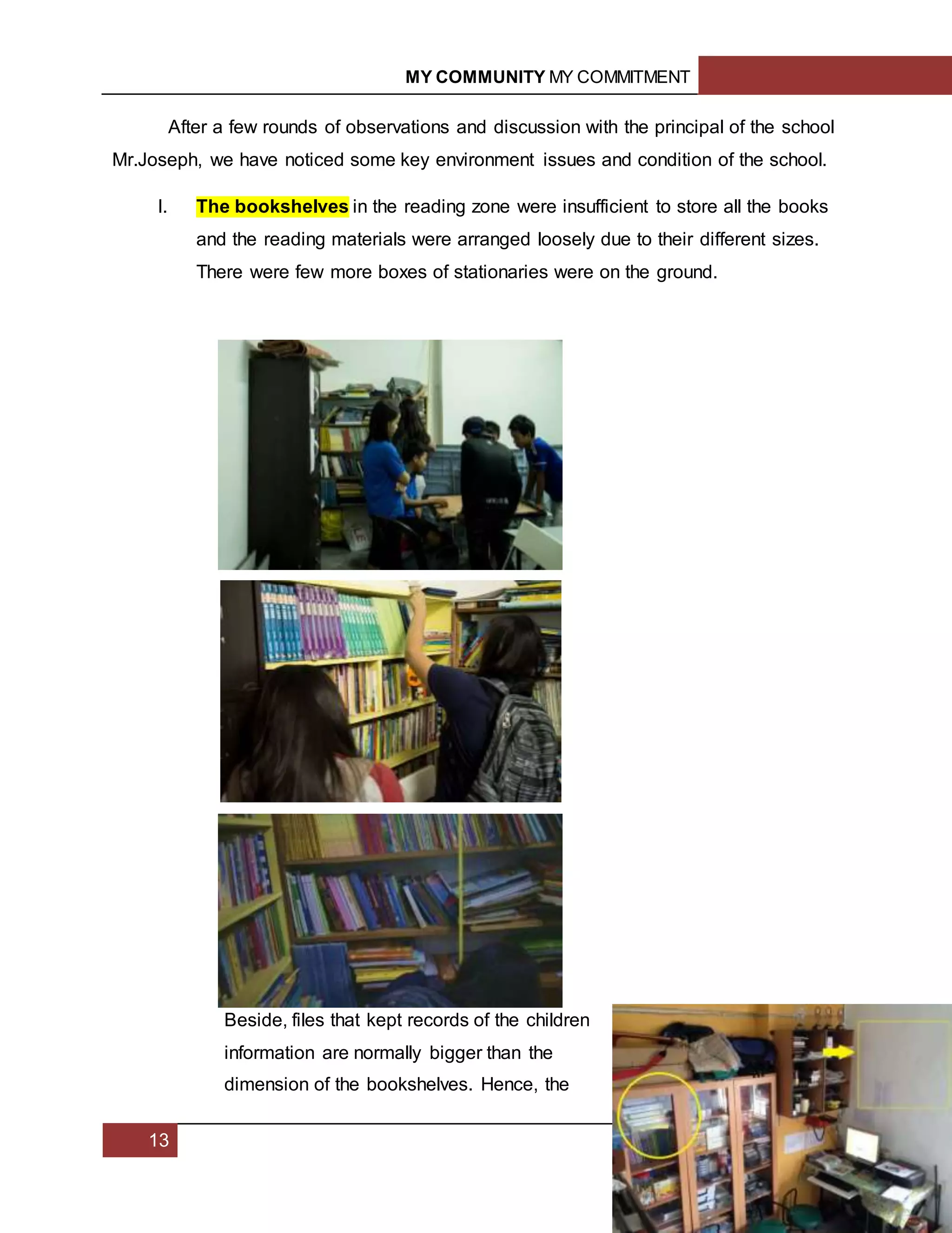 MY COMMUNITY MY COMMITMENT
13
After a few rounds of observations and discussion with the principal of the school
Mr.Joseph, we have noticed some key environment issues and condition of the school.
I. The bookshelves in the reading zone were insufficient to store all the books
and the reading materials were arranged loosely due to their different sizes.
There were few more boxes of stationaries were on the ground.
Beside, files that kept records of the children
information are normally bigger than the
dimension of the bookshelves. Hence, the
 