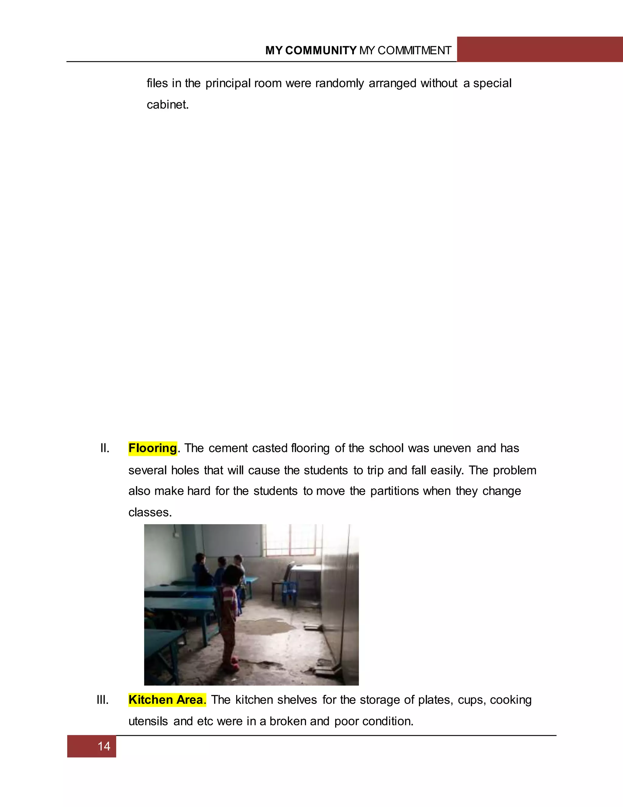 MY COMMUNITY MY COMMITMENT
14
files in the principal room were randomly arranged without a special
cabinet.
II. Flooring. The cement casted flooring of the school was uneven and has
several holes that will cause the students to trip and fall easily. The problem
also make hard for the students to move the partitions when they change
classes.
III. Kitchen Area. The kitchen shelves for the storage of plates, cups, cooking
utensils and etc were in a broken and poor condition.
 