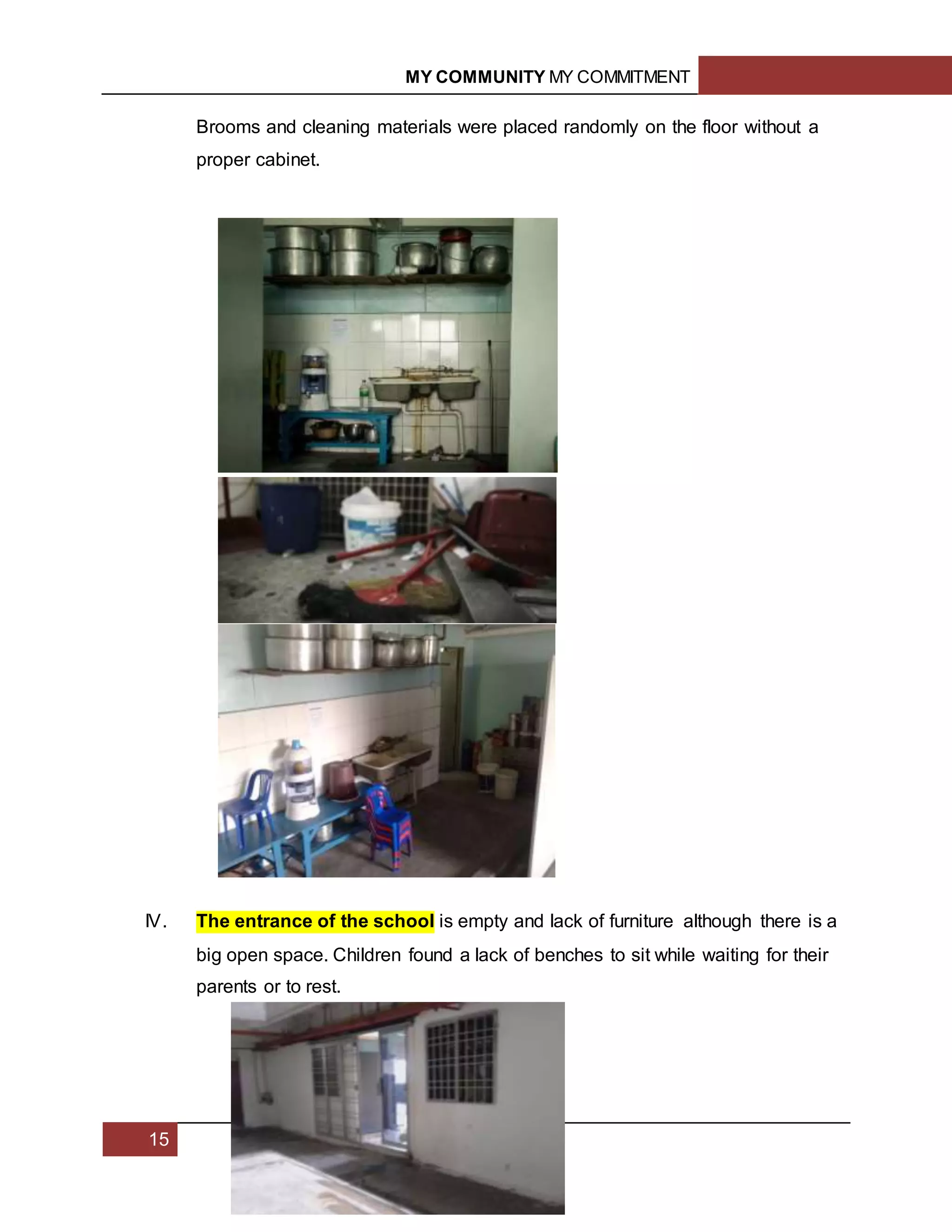 MY COMMUNITY MY COMMITMENT
15
Brooms and cleaning materials were placed randomly on the floor without a
proper cabinet.
IV. The entrance of the school is empty and lack of furniture although there is a
big open space. Children found a lack of benches to sit while waiting for their
parents or to rest.
 
