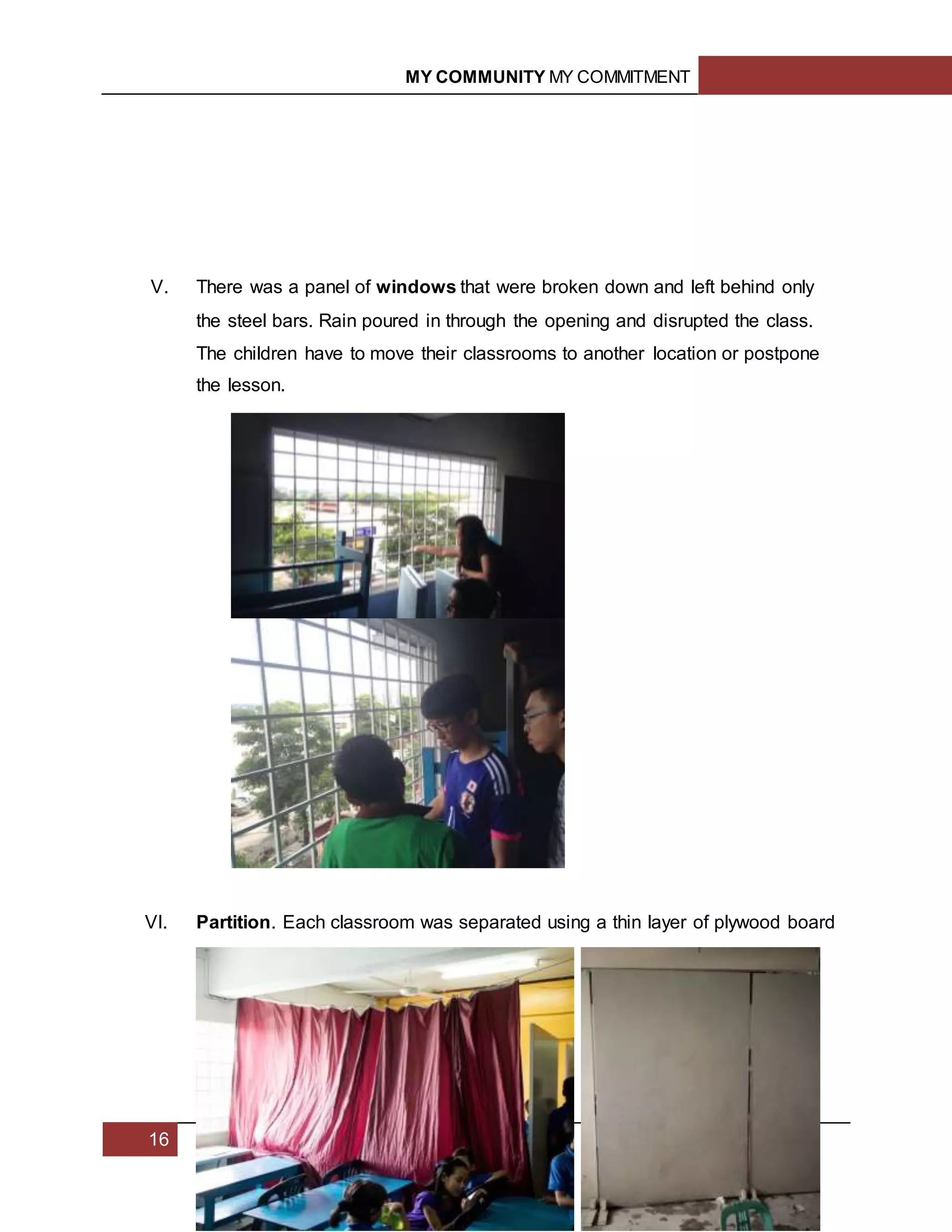 MY COMMUNITY MY COMMITMENT
16
V. There was a panel of windows that were broken down and left behind only
the steel bars. Rain poured in through the opening and disrupted the class.
The children have to move their classrooms to another location or postpone
the lesson.
VI. Partition. Each classroom was separated using a thin layer of plywood board
 