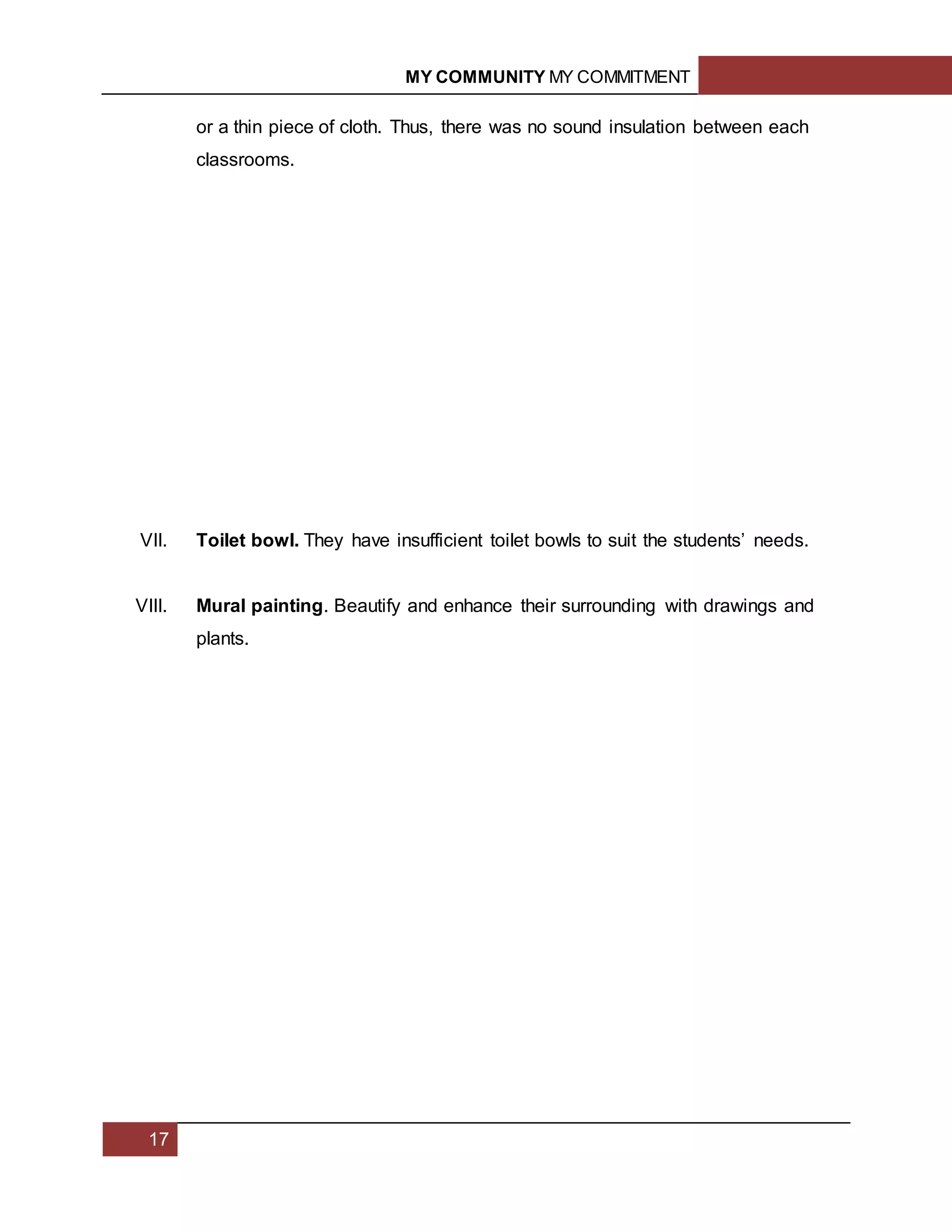 MY COMMUNITY MY COMMITMENT
17
or a thin piece of cloth. Thus, there was no sound insulation between each
classrooms.
VII. Toilet bowl. They have insufficient toilet bowls to suit the students’ needs.
VIII. Mural painting. Beautify and enhance their surrounding with drawings and
plants.
1.3
 