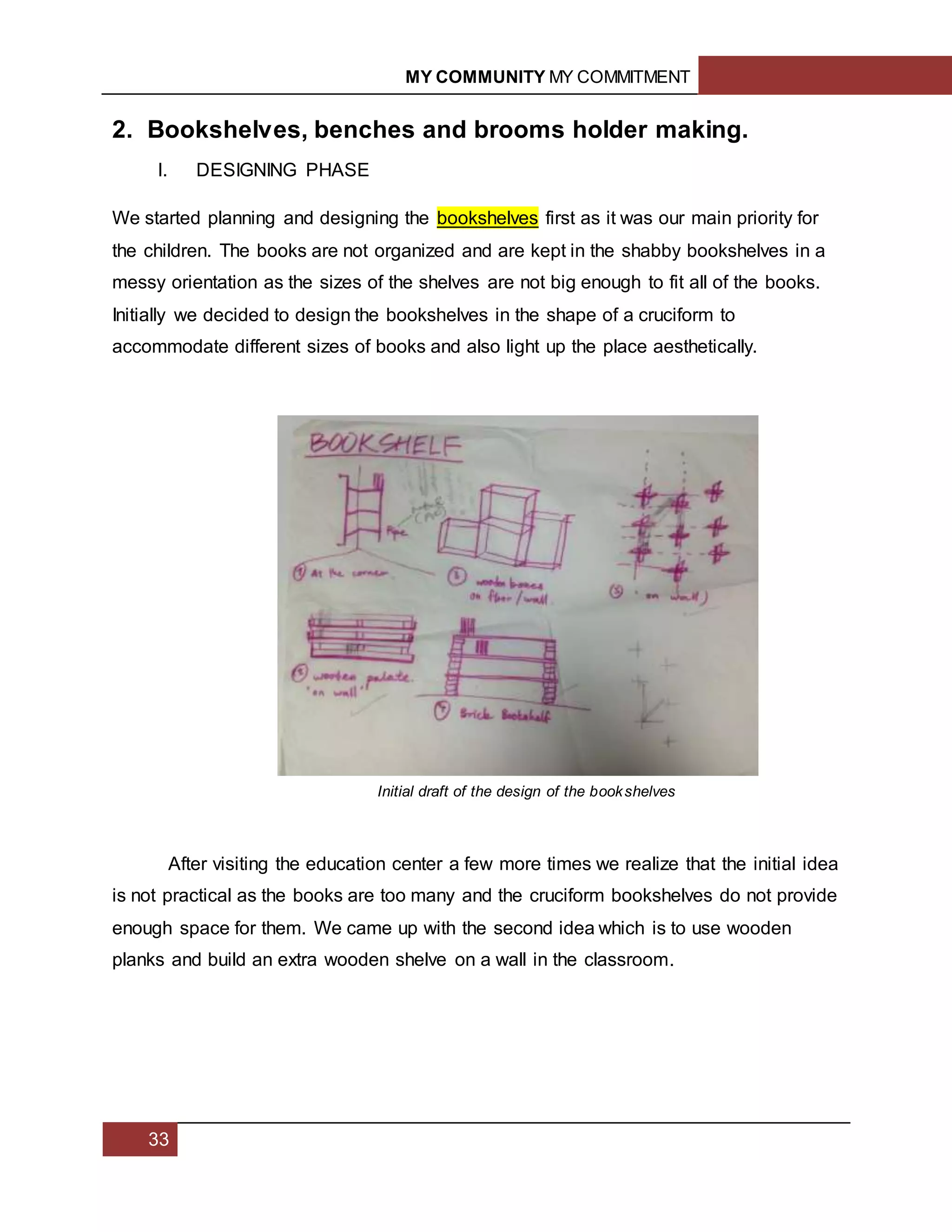 MY COMMUNITY MY COMMITMENT
33
2. Bookshelves, benches and brooms holder making.
I. DESIGNING PHASE
We started planning and designing the bookshelves first as it was our main priority for
the children. The books are not organized and are kept in the shabby bookshelves in a
messy orientation as the sizes of the shelves are not big enough to fit all of the books.
Initially we decided to design the bookshelves in the shape of a cruciform to
accommodate different sizes of books and also light up the place aesthetically.
After visiting the education center a few more times we realize that the initial idea
is not practical as the books are too many and the cruciform bookshelves do not provide
enough space for them. We came up with the second idea which is to use wooden
planks and build an extra wooden shelve on a wall in the classroom.
Initial draft of the design of the bookshelves
 