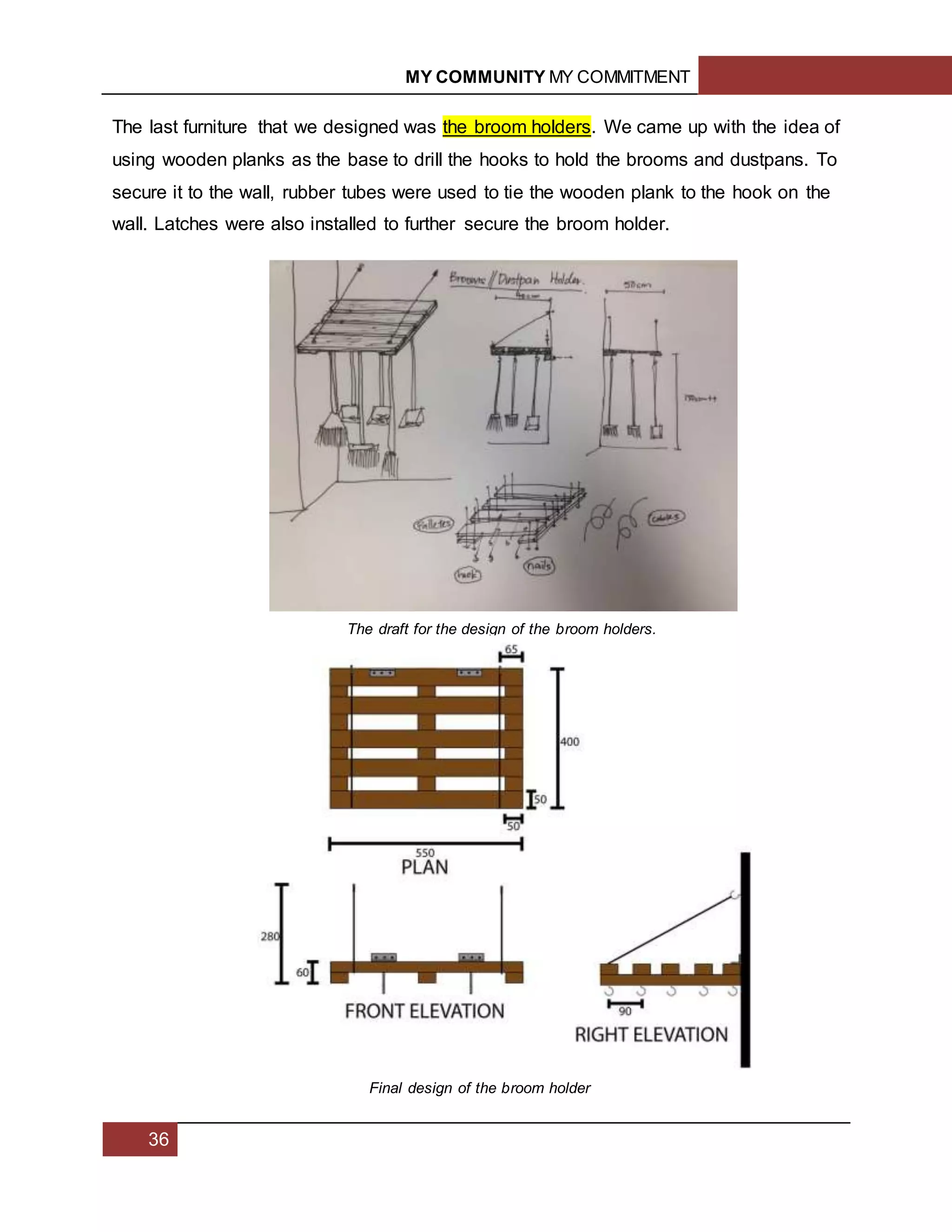 MY COMMUNITY MY COMMITMENT
36
The last furniture that we designed was the broom holders. We came up with the idea of
using wooden planks as the base to drill the hooks to hold the brooms and dustpans. To
secure it to the wall, rubber tubes were used to tie the wooden plank to the hook on the
wall. Latches were also installed to further secure the broom holder.
The draft for the design of the broom holders.
Final design of the broom holder
 