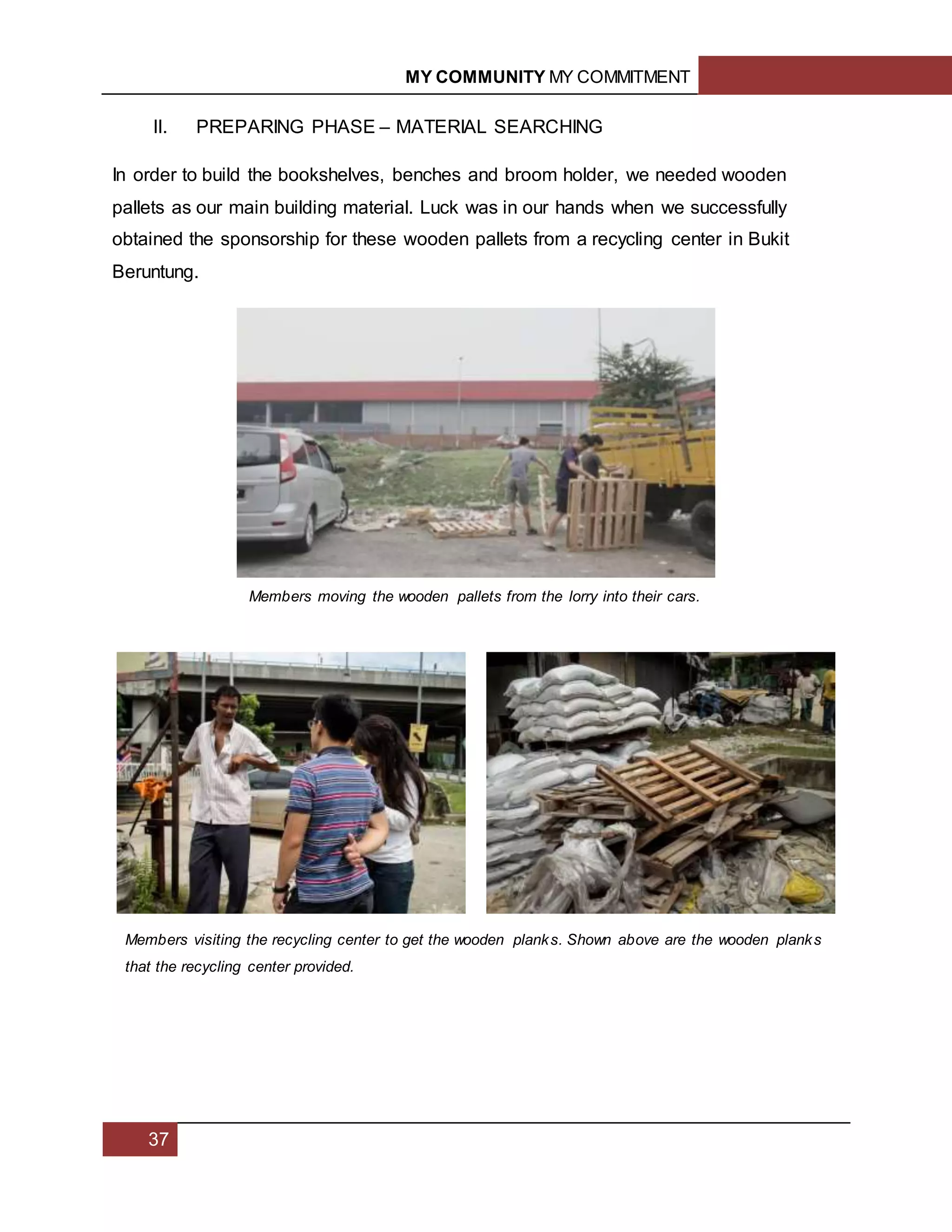 MY COMMUNITY MY COMMITMENT
37
II. PREPARING PHASE – MATERIAL SEARCHING
In order to build the bookshelves, benches and broom holder, we needed wooden
pallets as our main building material. Luck was in our hands when we successfully
obtained the sponsorship for these wooden pallets from a recycling center in Bukit
Beruntung.
Members moving the wooden pallets from the lorry into their cars.
Members visiting the recycling center to get the wooden planks. Shown above are the wooden planks
that the recycling center provided.
 