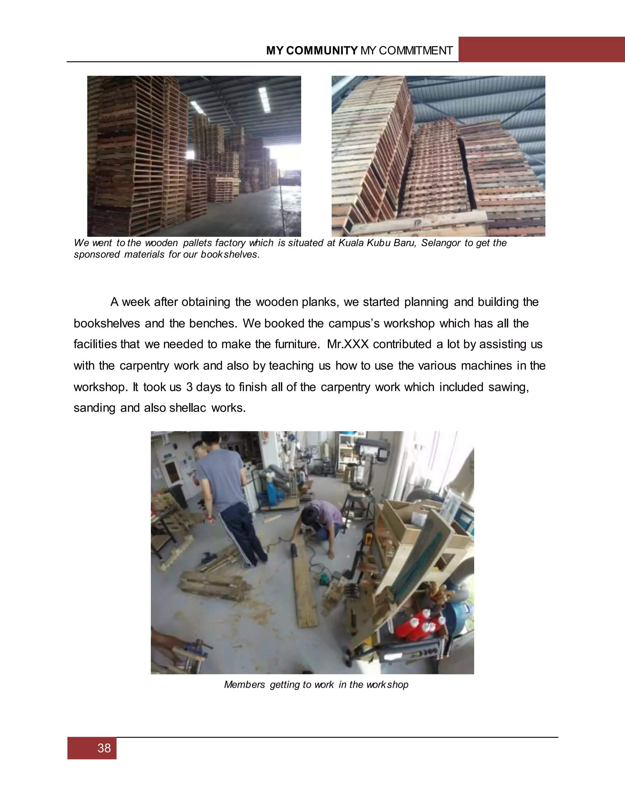 MY COMMUNITY MY COMMITMENT
38
We went to the wooden pallets factory which is situated at Kuala Kubu Baru, Selangor to get the
sponsored materials for our bookshelves.
A week after obtaining the wooden planks, we started planning and building the
bookshelves and the benches. We booked the campus’s workshop which has all the
facilities that we needed to make the furniture. Mr.XXX contributed a lot by assisting us
with the carpentry work and also by teaching us how to use the various machines in the
workshop. It took us 3 days to finish all of the carpentry work which included sawing,
sanding and also shellac works.
Members getting to work in the workshop
 