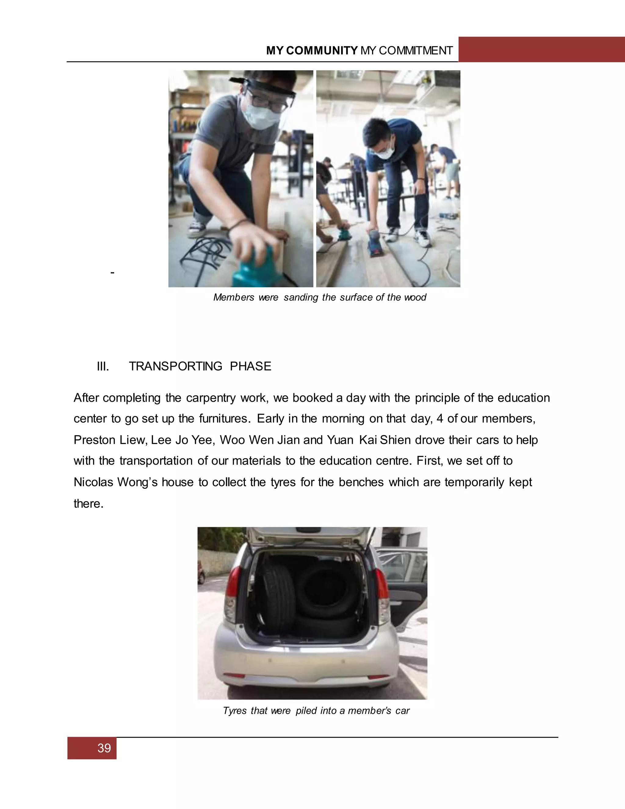 MY COMMUNITY MY COMMITMENT
39
-
III. TRANSPORTING PHASE
After completing the carpentry work, we booked a day with the principle of the education
center to go set up the furnitures. Early in the morning on that day, 4 of our members,
Preston Liew, Lee Jo Yee, Woo Wen Jian and Yuan Kai Shien drove their cars to help
with the transportation of our materials to the education centre. First, we set off to
Nicolas Wong’s house to collect the tyres for the benches which are temporarily kept
there.
Members were sanding the surface of the wood
Tyres that were piled into a member’s car
 