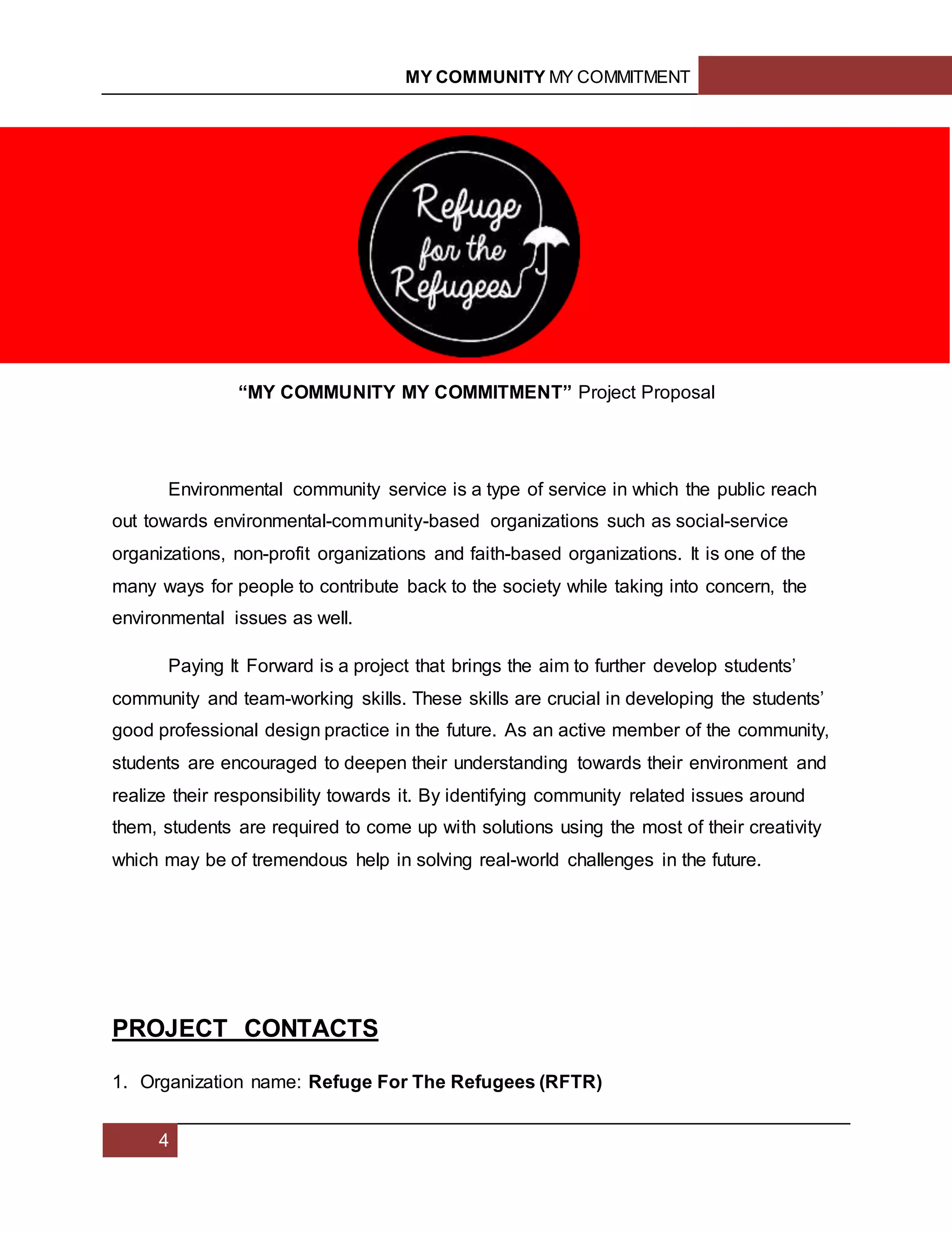 MY COMMUNITY MY COMMITMENT
4
i
“MY COMMUNITY MY COMMITMENT” Project Proposal
Environmental community service is a type of service in which the public reach
out towards environmental-community-based organizations such as social-service
organizations, non-profit organizations and faith-based organizations. It is one of the
many ways for people to contribute back to the society while taking into concern, the
environmental issues as well.
Paying It Forward is a project that brings the aim to further develop students’
community and team-working skills. These skills are crucial in developing the students’
good professional design practice in the future. As an active member of the community,
students are encouraged to deepen their understanding towards their environment and
realize their responsibility towards it. By identifying community related issues around
them, students are required to come up with solutions using the most of their creativity
which may be of tremendous help in solving real-world challenges in the future.
PROJECT CONTACTS
1. Organization name: Refuge For The Refugees (RFTR)
 