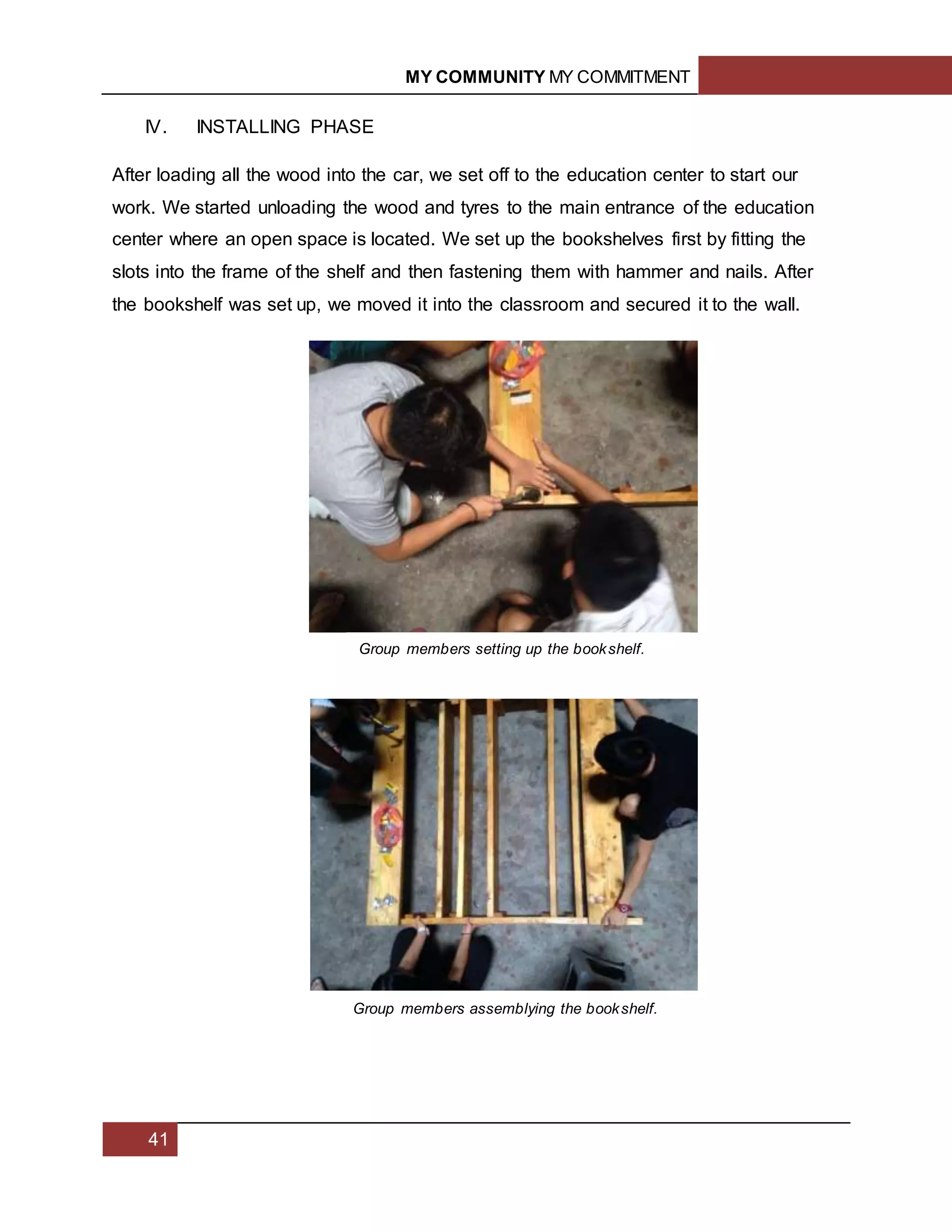 MY COMMUNITY MY COMMITMENT
41
IV. INSTALLING PHASE
After loading all the wood into the car, we set off to the education center to start our
work. We started unloading the wood and tyres to the main entrance of the education
center where an open space is located. We set up the bookshelves first by fitting the
slots into the frame of the shelf and then fastening them with hammer and nails. After
the bookshelf was set up, we moved it into the classroom and secured it to the wall.
Group members setting up the bookshelf.
Group members assemblying the bookshelf.
 