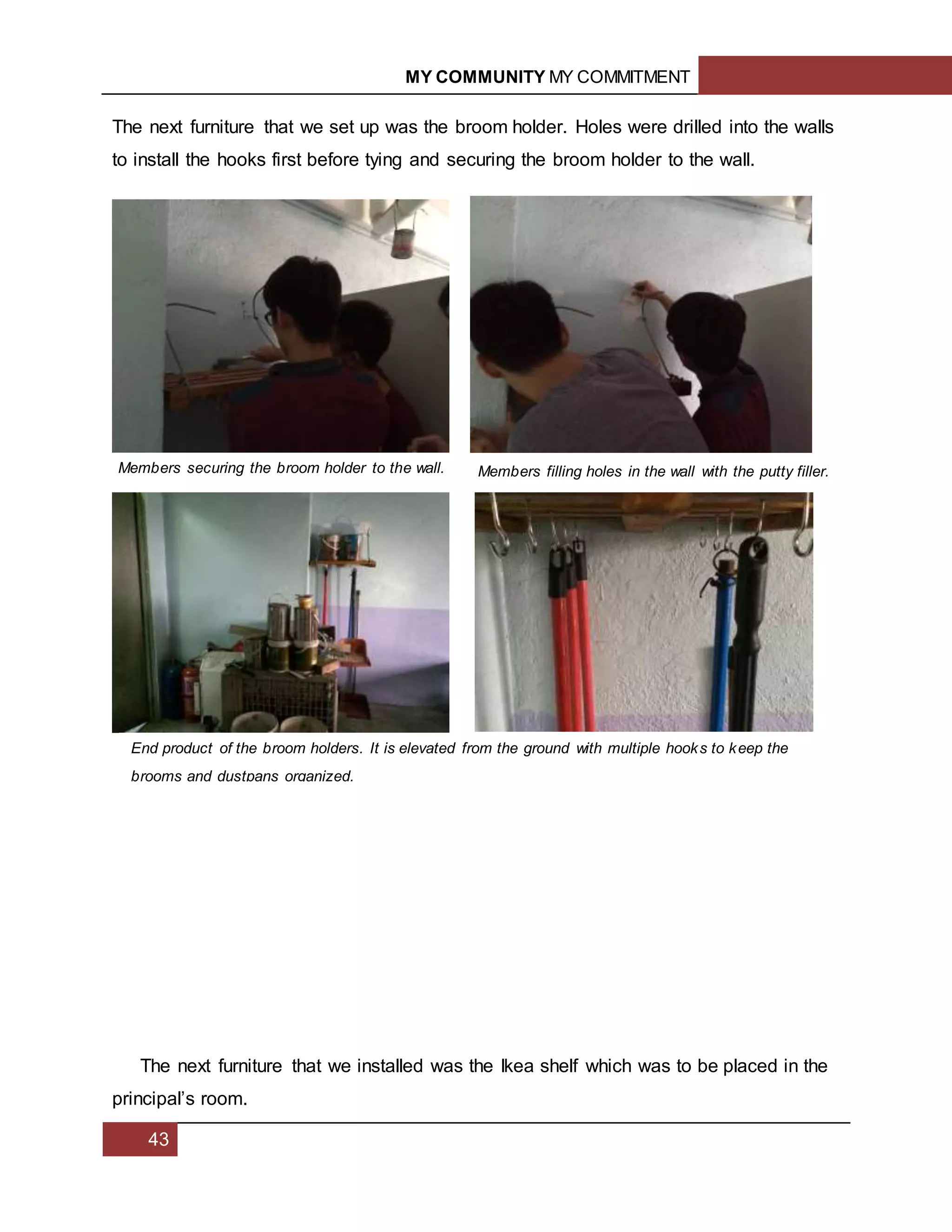 MY COMMUNITY MY COMMITMENT
43
The next furniture that we set up was the broom holder. Holes were drilled into the walls
to install the hooks first before tying and securing the broom holder to the wall.
The next furniture that we installed was the Ikea shelf which was to be placed in the
principal’s room.
Members securing the broom holder to the wall. Members filling holes in the wall with the putty filler.
End product of the broom holders. It is elevated from the ground with multiple hooks to keep the
brooms and dustpans organized.
 