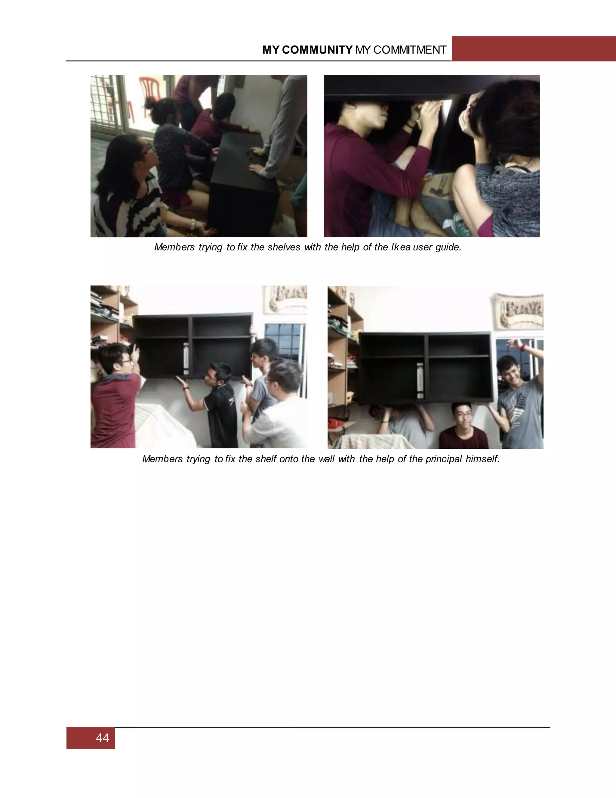 MY COMMUNITY MY COMMITMENT
44
Members trying to fix the shelves with the help of the Ikea user guide.
Members trying to fix the shelf onto the wall with the help of the principal himself.
 