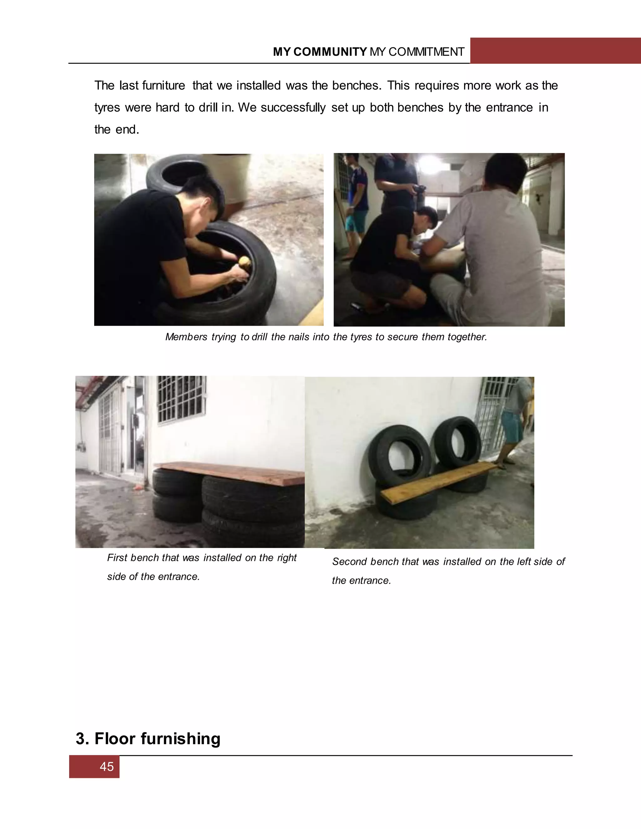MY COMMUNITY MY COMMITMENT
45
The last furniture that we installed was the benches. This requires more work as the
tyres were hard to drill in. We successfully set up both benches by the entrance in
the end.
3. Floor furnishing
Members trying to drill the nails into the tyres to secure them together.
First bench that was installed on the right
side of the entrance.
Second bench that was installed on the left side of
the entrance.
 
