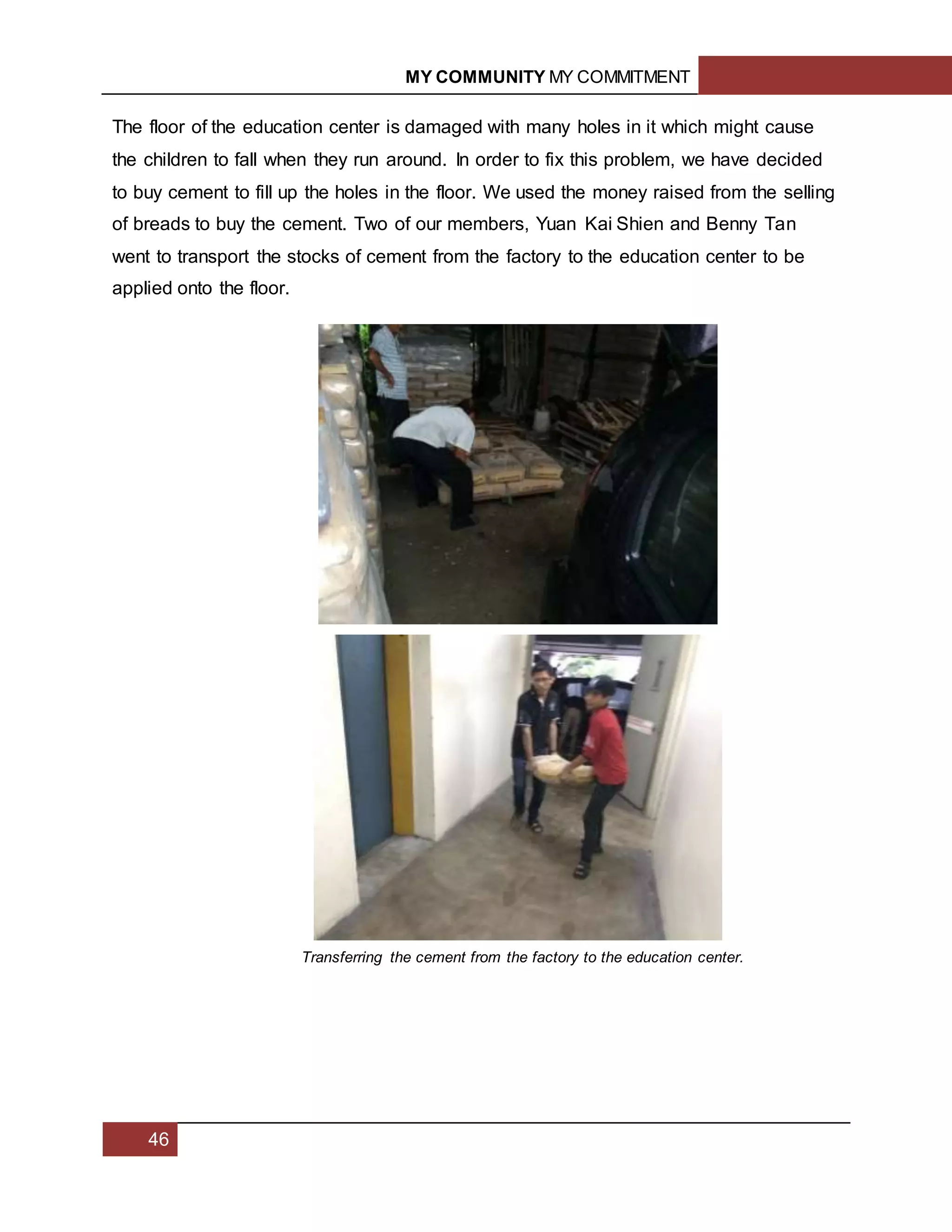 MY COMMUNITY MY COMMITMENT
46
The floor of the education center is damaged with many holes in it which might cause
the children to fall when they run around. In order to fix this problem, we have decided
to buy cement to fill up the holes in the floor. We used the money raised from the selling
of breads to buy the cement. Two of our members, Yuan Kai Shien and Benny Tan
went to transport the stocks of cement from the factory to the education center to be
applied onto the floor.
Transferring the cement from the factory to the education center.
 