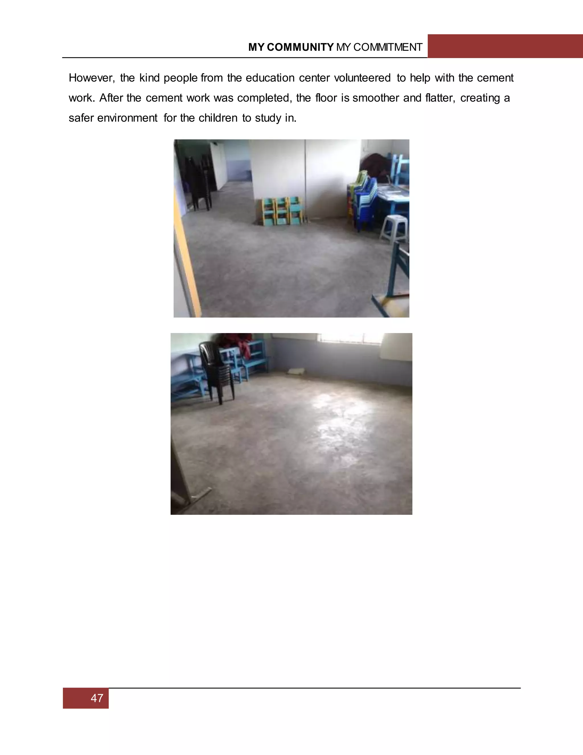 MY COMMUNITY MY COMMITMENT
47
However, the kind people from the education center volunteered to help with the cement
work. After the cement work was completed, the floor is smoother and flatter, creating a
safer environment for the children to study in.
 