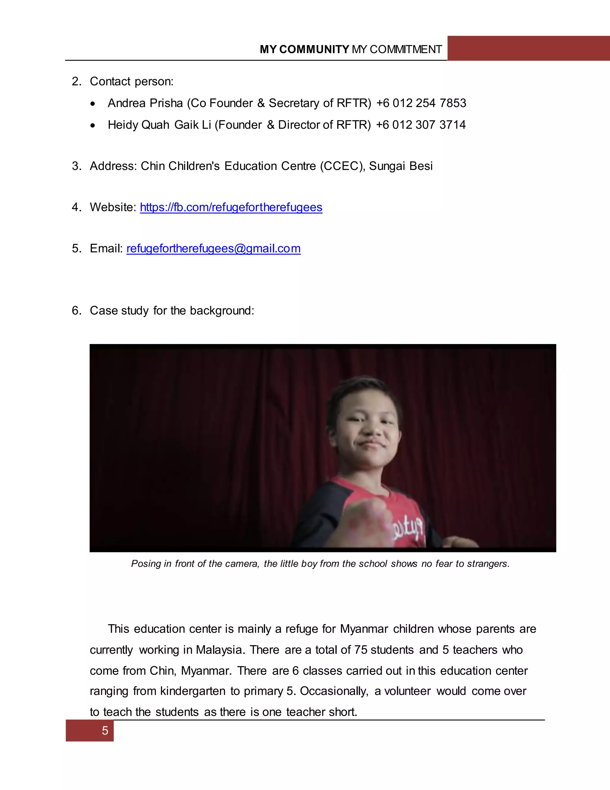 MY COMMUNITY MY COMMITMENT
5
2. Contact person:
 Andrea Prisha (Co Founder & Secretary of RFTR) +6 012 254 7853
 Heidy Quah Gaik Li (Founder & Director of RFTR) +6 012 307 3714
3. Address: Chin Children's Education Centre (CCEC), Sungai Besi
4. Website: https://fb.com/refugefortherefugees
5. Email: refugefortherefugees@gmail.com
6. Case study for the background:
This education center is mainly a refuge for Myanmar children whose parents are
currently working in Malaysia. There are a total of 75 students and 5 teachers who
come from Chin, Myanmar. There are 6 classes carried out in this education center
ranging from kindergarten to primary 5. Occasionally, a volunteer would come over
to teach the students as there is one teacher short.
Posing in front of the camera, the little boy from the school shows no fear to strangers.
 