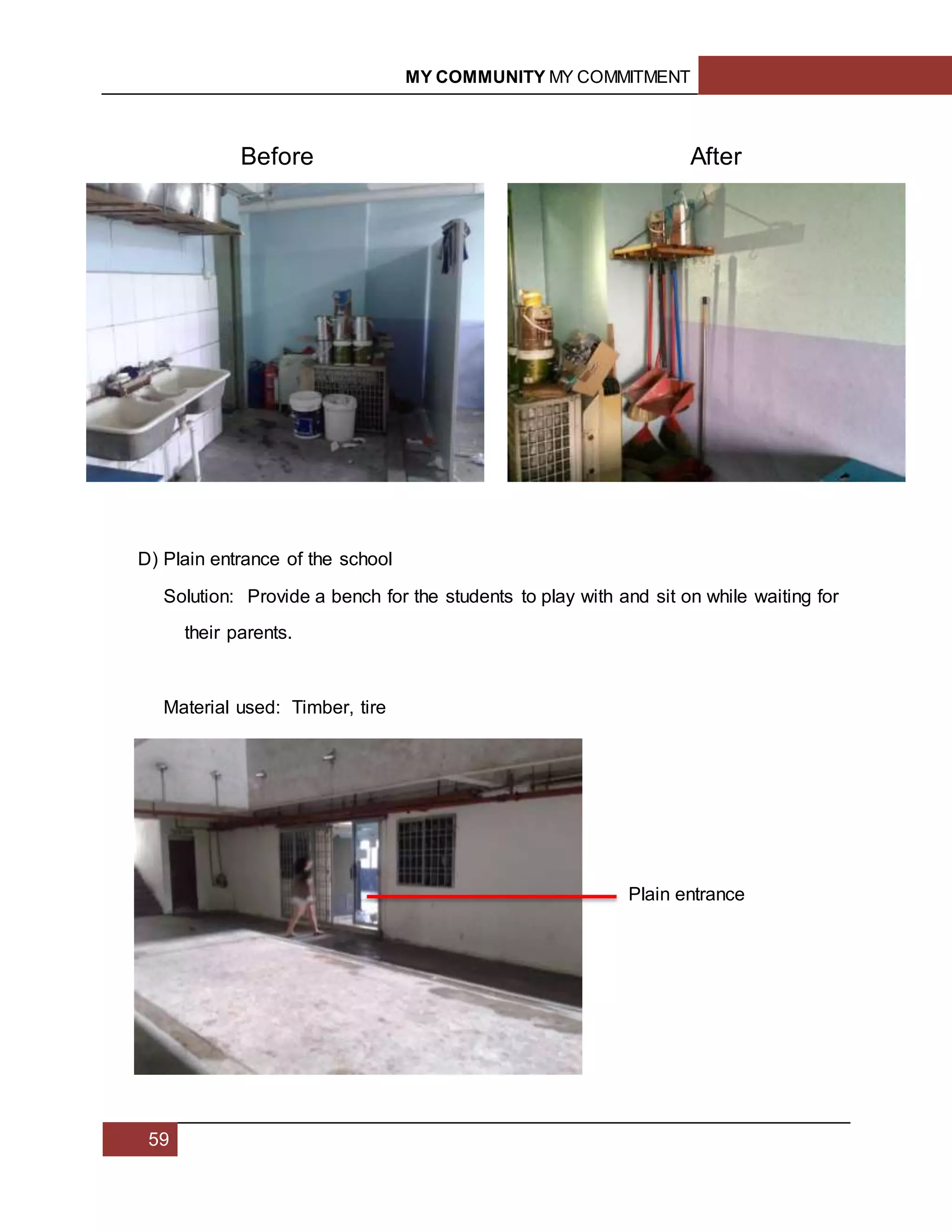 MY COMMUNITY MY COMMITMENT
59
D) Plain entrance of the school
Solution: Provide a bench for the students to play with and sit on while waiting for
their parents.
Material used: Timber, tire
Before After
Plain entrance
 