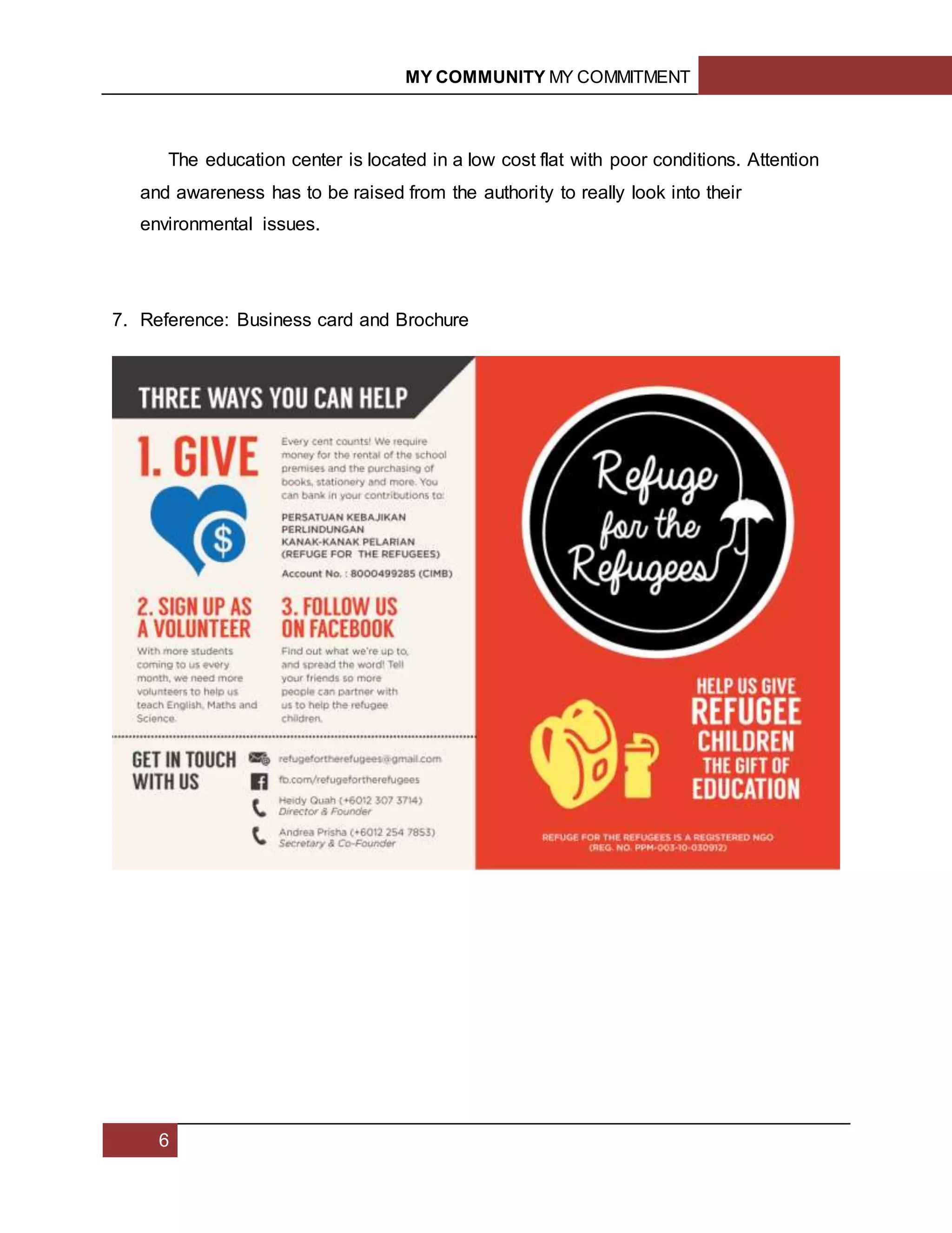 MY COMMUNITY MY COMMITMENT
6
The education center is located in a low cost flat with poor conditions. Attention
and awareness has to be raised from the authority to really look into their
environmental issues.
7. Reference: Business card and Brochure
 