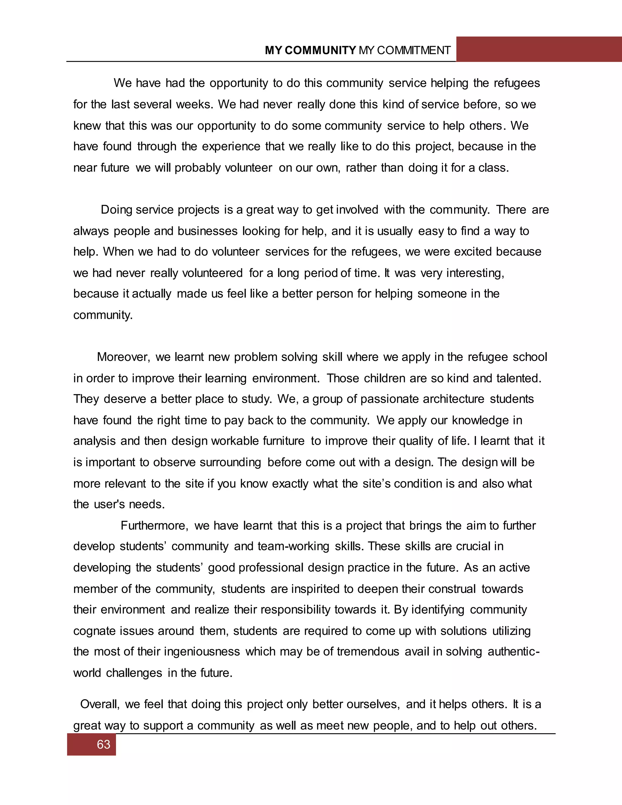 MY COMMUNITY MY COMMITMENT
63
We have had the opportunity to do this community service helping the refugees
for the last several weeks. We had never really done this kind of service before, so we
knew that this was our opportunity to do some community service to help others. We
have found through the experience that we really like to do this project, because in the
near future we will probably volunteer on our own, rather than doing it for a class.
Doing service projects is a great way to get involved with the community. There are
always people and businesses looking for help, and it is usually easy to find a way to
help. When we had to do volunteer services for the refugees, we were excited because
we had never really volunteered for a long period of time. It was very interesting,
because it actually made us feel like a better person for helping someone in the
community.
Moreover, we learnt new problem solving skill where we apply in the refugee school
in order to improve their learning environment. Those children are so kind and talented.
They deserve a better place to study. We, a group of passionate architecture students
have found the right time to pay back to the community. We apply our knowledge in
analysis and then design workable furniture to improve their quality of life. I learnt that it
is important to observe surrounding before come out with a design. The design will be
more relevant to the site if you know exactly what the site’s condition is and also what
the user's needs.
Furthermore, we have learnt that this is a project that brings the aim to further
develop students’ community and team-working skills. These skills are crucial in
developing the students’ good professional design practice in the future. As an active
member of the community, students are inspirited to deepen their construal towards
their environment and realize their responsibility towards it. By identifying community
cognate issues around them, students are required to come up with solutions utilizing
the most of their ingeniousness which may be of tremendous avail in solving authentic-
world challenges in the future.
Overall, we feel that doing this project only better ourselves, and it helps others. It is a
great way to support a community as well as meet new people, and to help out others.
 