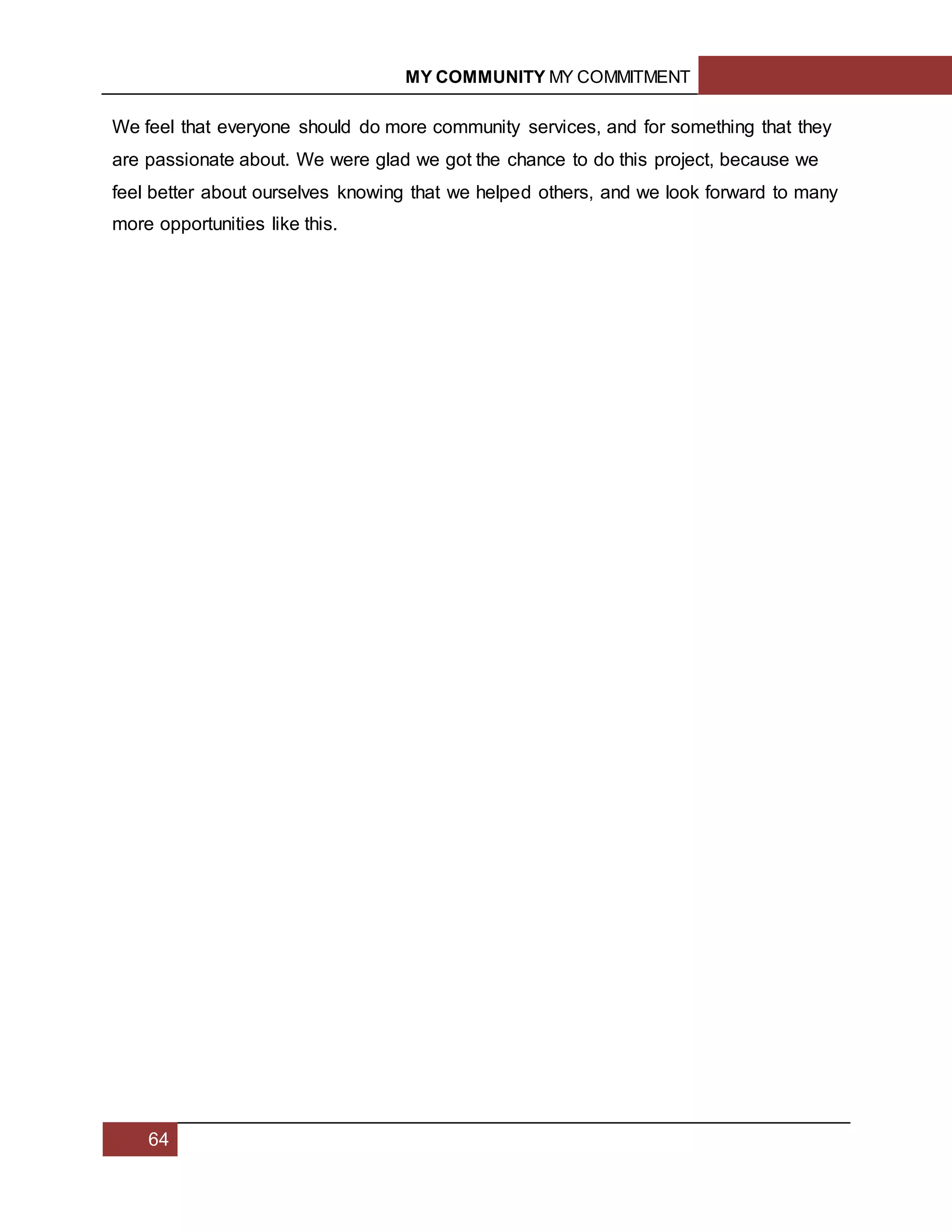 MY COMMUNITY MY COMMITMENT
64
We feel that everyone should do more community services, and for something that they
are passionate about. We were glad we got the chance to do this project, because we
feel better about ourselves knowing that we helped others, and we look forward to many
more opportunities like this.
 