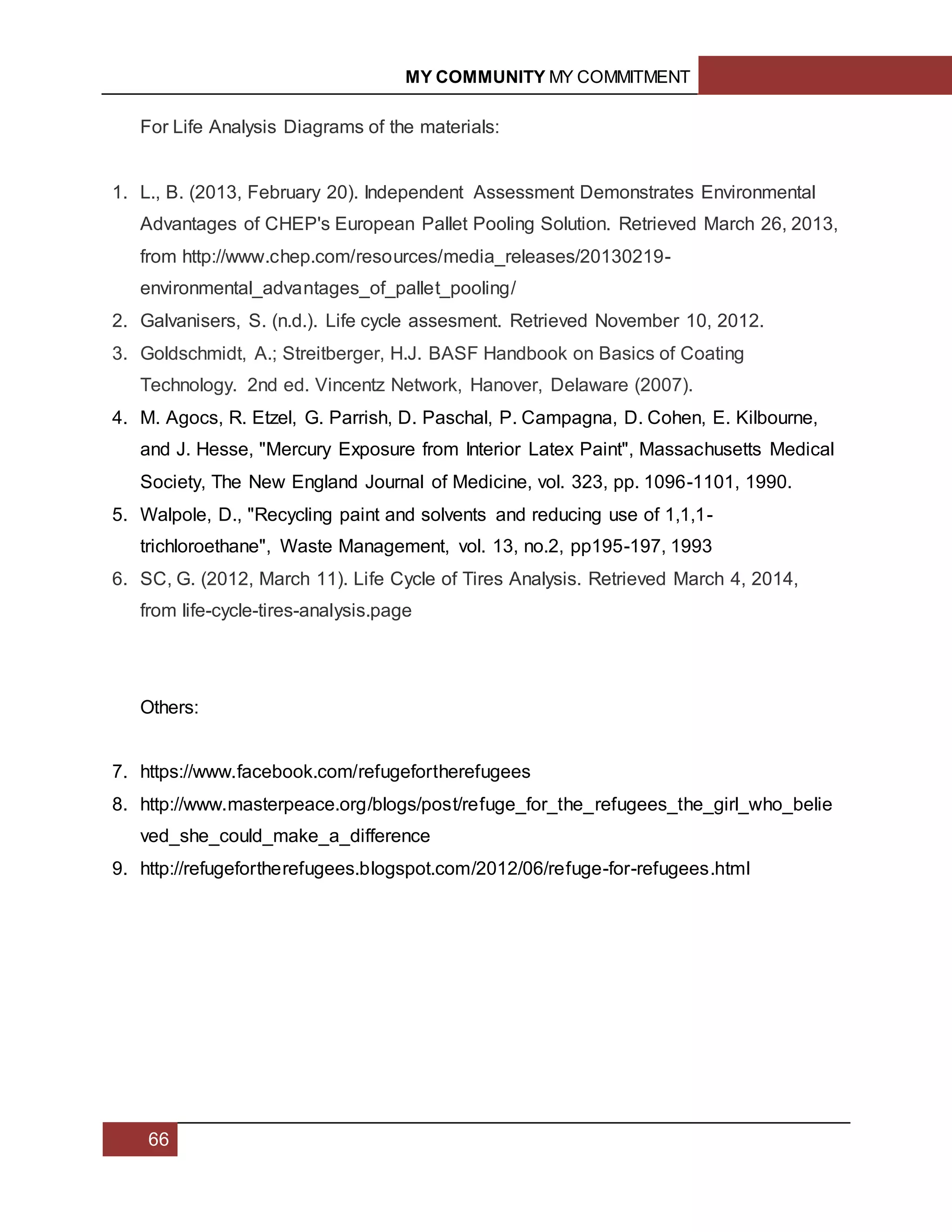 MY COMMUNITY MY COMMITMENT
66
For Life Analysis Diagrams of the materials:
1. L., B. (2013, February 20). Independent Assessment Demonstrates Environmental
Advantages of CHEP's European Pallet Pooling Solution. Retrieved March 26, 2013,
from http://www.chep.com/resources/media_releases/20130219-
environmental_advantages_of_pallet_pooling/
2. Galvanisers, S. (n.d.). Life cycle assesment. Retrieved November 10, 2012.
3. Goldschmidt, A.; Streitberger, H.J. BASF Handbook on Basics of Coating
Technology. 2nd ed. Vincentz Network, Hanover, Delaware (2007).
4. M. Agocs, R. Etzel, G. Parrish, D. Paschal, P. Campagna, D. Cohen, E. Kilbourne,
and J. Hesse, "Mercury Exposure from Interior Latex Paint", Massachusetts Medical
Society, The New England Journal of Medicine, vol. 323, pp. 1096-1101, 1990.
5. Walpole, D., "Recycling paint and solvents and reducing use of 1,1,1-
trichloroethane", Waste Management, vol. 13, no.2, pp195-197, 1993
6. SC, G. (2012, March 11). Life Cycle of Tires Analysis. Retrieved March 4, 2014,
from life-cycle-tires-analysis.page
Others:
7. https://www.facebook.com/refugefortherefugees
8. http://www.masterpeace.org/blogs/post/refuge_for_the_refugees_the_girl_who_belie
ved_she_could_make_a_difference
9. http://refugefortherefugees.blogspot.com/2012/06/refuge-for-refugees.html
 