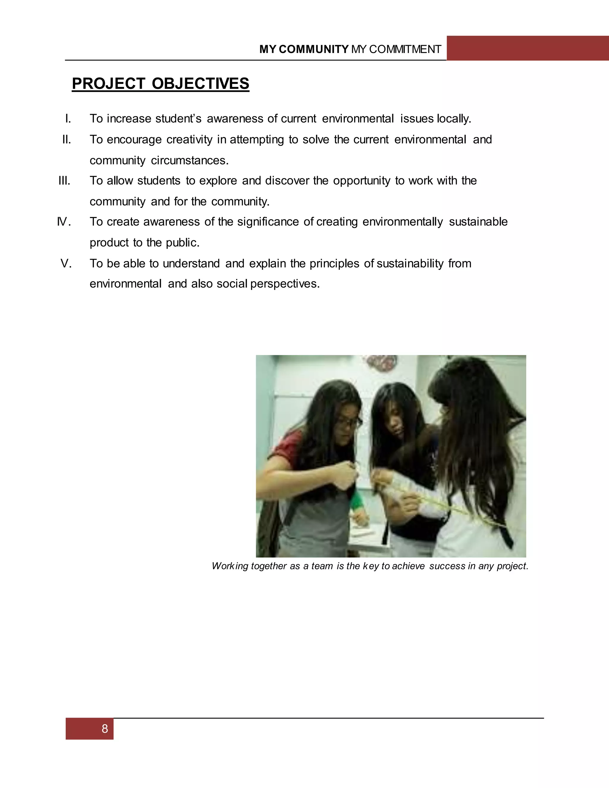 MY COMMUNITY MY COMMITMENT
8
PROJECT OBJECTIVES
I. To increase student’s awareness of current environmental issues locally.
II. To encourage creativity in attempting to solve the current environmental and
community circumstances.
III. To allow students to explore and discover the opportunity to work with the
community and for the community.
IV. To create awareness of the significance of creating environmentally sustainable
product to the public.
V. To be able to understand and explain the principles of sustainability from
environmental and also social perspectives.
Working together as a team is the key to achieve success in any project.
 