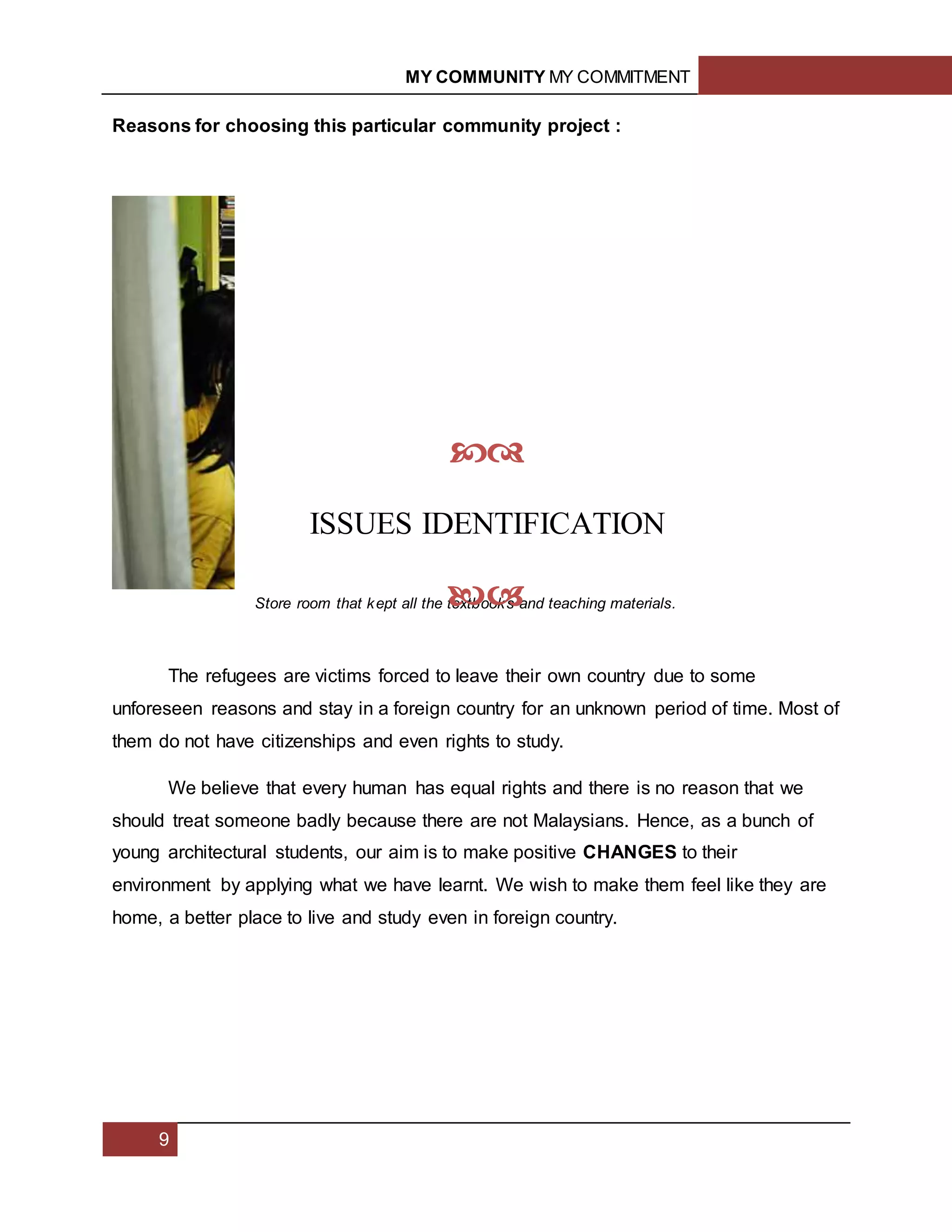 MY COMMUNITY MY COMMITMENT
9
Reasons for choosing this particular community project :
The refugees are victims forced to leave their own country due to some
unforeseen reasons and stay in a foreign country for an unknown period of time. Most of
them do not have citizenships and even rights to study.
We believe that every human has equal rights and there is no reason that we
should treat someone badly because there are not Malaysians. Hence, as a bunch of
young architectural students, our aim is to make positive CHANGES to their
environment by applying what we have learnt. We wish to make them feel like they are
home, a better place to live and study even in foreign country.
Store room that kept all the textbooks and teaching materials.

ISSUES IDENTIFICATION

1.2
 