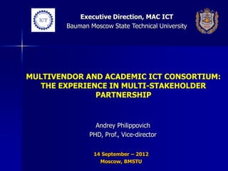 Executive Direction, MAC ICT
        Bauman Moscow State Technical University




MULTIVENDOR AND ACADEMIC ICT CONSORTIUM:
   THE EXPERIENCE IN MULTI-STAKEHOLDER
               PARTNERSHIP


                 Andrey Philippovich
               PHD, Prof., Vice-director


                 14 September – 2012
                   Moscow, BMSTU
 