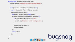 @maciejtreder
export function applyAndLog(rule: Rule): Rule {
bugsnag.register('0b326fddc255310e516875c9874fed91');
return (tree: Tree, context: SchematicContext) => {
return (<Observable<Tree>> rule(tree, context))
.pipe(catchError((error: any) => {
let subject: Subject<Tree> = new Subject();
bugsnag.notify(error, (bugsnagError, response) => {
if (!bugsnagError && response === 'OK') {
console.log(`Stacktrace sent to tracking system.`);
}
subject.next(Tree.empty());
subject.complete();
});
return subject;
}));
}
}
 