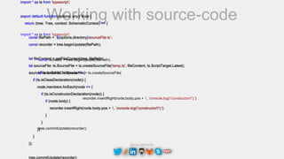 @maciejtreder
Working with source-code
import * as ts from 'typescript';
export default function(options: any): Rule {
return (tree: Tree, context: SchematicContext) => {
const filePath = `${options.directory}/sourceFile.ts`;
const recorder = tree.beginUpdate(filePath);
let fileContent = getFileContent(tree, filePath);
let sourceFile: ts.SourceFile = ts.createSourceFile('temp.ts', fileContent, ts.ScriptTarget.Latest);
sourceFile.forEachChild(node => {
if (ts.isClassDeclaration(node)) {
node.members.forEach(node => {
if (ts.isConstructorDeclaration(node)) {
if (node.body) {
recorder.insertRight(node.body.pos + 1, 'console.log('constructor!');')
}
}
});
}
});
tree.commitUpdate(recorder);
const recorder = tree.beginUpdate(filePath);
let sourceFile: ts.SourceFile = ts.createSourceFile(
import * as ts from 'typescript';
recorder.insertRight(node.body.pos + 1, 'console.log('constructor!');')
tree.commitUpdate(recorder);
 