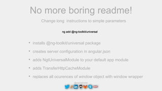 @maciejtreder
No more boring readme!
Change long instructions to simple parameters
ng add @ng-toolkit/universal
• installs @ng-toolkit/universal package
• creates server configuration in angular.json
• adds NgtUniversalModule to your default app module
• adds TransferHttpCacheModule
• replaces all ocurences of window object with window wrapper
 