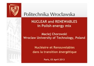 NUCLEAR and RENEWABLES
        in Polish energy mix

           Maciej Chorowski
Wroclaw University of Technology, Poland


      Nucléaire et Renouvelables
     dans la transition énergétique

             Paris, 03 April 2013
 