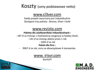 Koszty (ceny podstawowe netto)
www.cl3ver.com
Każdy projekt wyceniany jest indywidualnie
Dostępne trzy pakiety : Bronze, Silver i Gold
www.revizto.com
Pakiety dla użytkowników indywidualnych :
- 187 zł za miesiąc z możliwością rezygnacji w każdej chwili,
- 141 zł za miesiąc płatne przez 1 rok
- 1483 zł za rok
Pakiet dla firm :
- 9967 zł za rok, cena za obowiązkowe 4 stanowiska
www. irisvr.com
StartUP!
 