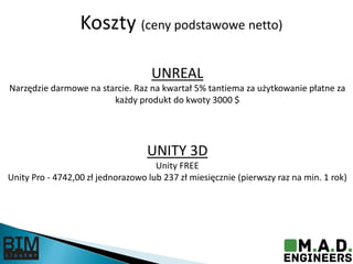 Koszty (ceny podstawowe netto)
UNREAL
Narzędzie darmowe na starcie. Raz na kwartał 5% tantiema za użytkowanie płatne za
każdy produkt do kwoty 3000 $
UNITY 3D
Unity FREE
Unity Pro - 4742,00 zł jednorazowo lub 237 zł miesięcznie (pierwszy raz na min. 1 rok)
 
