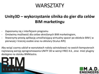 WARSZTATY
Unity3D – wykorzystanie silnika do gier dla celów
BIM marketingu
- Zapoznamy się z interfejsem programu
- Omówimy możliwośd dla celów określanych BIM marketingiem,
- Stworzymy prostą aplikację umożliwiającą wirtualny spacer po obiekcie BIM ( w
pierwszej i trzeciej osobie oraz na oklulary Oculus Rift)
Aby wziąd czynny udział w warsztatach należy zainstalowad na swoich komputerach
najnowszą wersję oprogramowania UNITY 3D w wersji FREE 4.6 , oraz mied pluginy
dostępne na stoisku BIMklastra.
 