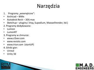 Narzędzia
1. Programy „wewnętrzne”:
• Archicad – BIMx
• Autodesk Revit – 3DS max
• Sketchup – pluginy ( Vray, Supodium, Maxwellrender, itd.)
2. Programy dedykowane:
• Lumion
• LumenRT
3. Programy w chmurze:
• www.cl3ver.com
• www.revizto.com
• www.irisvr.com (startUP)
4. Silniki gier:
• Unreal
• Unity 3d
 