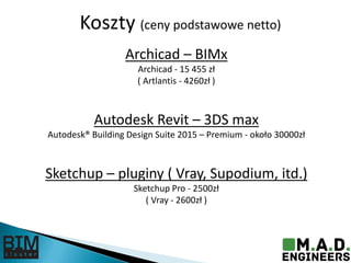 Koszty (ceny podstawowe netto)
Archicad – BIMx
Archicad - 15 455 zł
( Artlantis - 4260zł )
Autodesk Revit – 3DS max
Autodesk® Building Design Suite 2015 – Premium - około 30000zł
Sketchup – pluginy ( Vray, Supodium, itd.)
Sketchup Pro - 2500zł
( Vray - 2600zł )
 