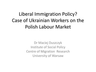 Liberal Immigration Policy?
Case of Ukrainian Workers on the
Polish Labour Market
Dr Maciej Duszczyk
Institute of Social Policy
Centre of Migration Research
University of Warsaw
 