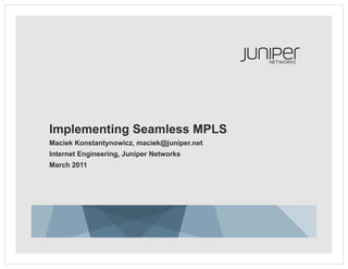 Implementing Seamless MPLS
Maciek Konstantynowicz, maciek@juniper.net
Internet Engineering, Juniper Networks
March 2011
 