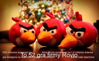 500 milionów ściągnięć gry        firma Rovio wyceniana na 1,2 miliarda dolarów
               To 52 gra firmy Roviomała tajemnica
gra dostępna na większości platform mobilnych
                                …i jedna
 