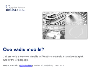 Quo vadis mobile?
Jak zmienia się rynek mobile w Polsce w oparciu o analizy danych
Grupy Polskapresse.
Maciej Michałek (@Macialek84), menedżer projektów, 13.02.2014

 