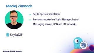 Maciej Zimnoch
■ Scylla Operator maintainer
■ Previously worked on Scylla Manager, Instant
Messaging servers, SDN and LTE networks
 