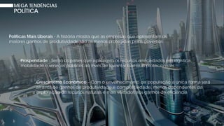 MEGA TENDÊNCIAS
POLÍTICA
Políticas Mais Liberais - A história mostra que as empresas que apresentam os
maiores ganhos de produtividade são as menos protegidas pelos governos
Prosperidade - Serão os países que aplicarem os recursos arrecadados em logística,
mobilidade e serviços públicos ao invés de levantar barreiras protecionistas
Crescimento Econômico – Com o envelhecimento da população a única forma será
através de ganhos de produtividade e competitividade, menos dependentes da
exploração de recursos naturais e mais voltados aos ganhos de eficiência
 