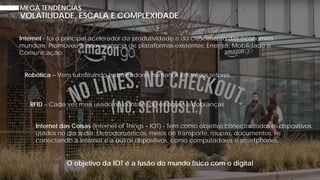 MEGA TENDÊNCIAS
Internet - foi o principal acelerador da produtividade e do crescimento das economias
mundiais. Promoveu a convergência de plataformas existentes: Energia, Mobilidade e
Comunicação.
Robótica – Vem substituindo trabalhadores humanos em vários setores
VOLATILIDADE, ESCALA E COMPLEXIDADE
RFID – Cada vez mais usado no controle de estoques e cobranças
Internet das Coisas (Internet of Things – IOT) - Tem como objetivo conectar todos os dispositivos
usados no dia a dia. Eletrodomésticos, meios de transporte, roupas, documentos, se
conectando à Internet e a outros dispositivos, como computadores e smartphones.
O objetivo da IOT é a fusão do mundo físico com o digital
 