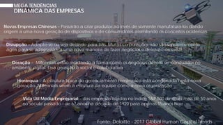 MEGA TENDÊNCIAS
Novas Empresas Chinesas – Passarão a criar produtos ao invés de somente manufatura-los dando
origem a uma nova geração de dispositivos e de consumidores assimilando os conceitos ocidentais
DINÂMICA DAS EMPRESAS
Disrupção – Adapte-se ou seja deixado para trás. Muitas corporações não são suficientemente
ágeis para se adaptarem a uma nova maneira de fazer negócios e deixarão de existir
Geração – Millennials estão moldando a forma como os negócios devem ser conduzidos no
ambiente digital. Essa geração é social e colaborativa
Fonte: Deloitte - 2017 Global Human Capital Trends
Hierarquia – A estrutura típica do gerenciamento hierárquico está condenada nesta nova
geração. Millennials veem a estrutura da equipe como a nova organização
Vida Útil Média Empresarial – das empresas listadas no Índice S&P 500 diminuiu mais de 50 anos
no século passado - de 67 anos na década de 1920 para apenas 15 anos hoje
 