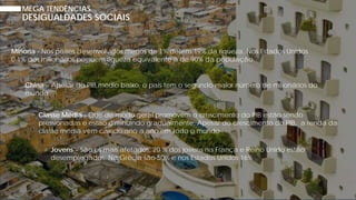 MEGA TENDÊNCIAS
Minoria - Nos países desenvolvidos menos de 1% detém 19% da riqueza. Nos Estados Unidos
0.1% dos milionários possuem riqueza equivalente à de 90% da população
China – Apesar do PIB médio baixo, o país tem o segundo maior número de milionários do
mundo
Classe Média - Que de modo geral promovem o crescimento do PIB estão sendo
pressionadas e estão diminuindo gradualmente. Apesar do crescimento do PIB, a renda da
classe média vem caindo ano a ano em todo o mundo
Jovens – São os mais afetados: 20 % dos jovens na França e Reino Unido estão
desempregados. Na Grécia são 50% e nos Estados Unidos 16%
DESIGUALDADES SOCIAIS
 