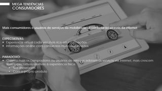 Mais consumidores e usuários de serviços da mobilidade se conectarão através da internet
EXPECTATIVAS:
 Experiência virtual cada vez mais rica em informações
 Informações on-line com consultores muito qualificados
PARADOXO:
 Quanto mais os compradores ou usuários de serviços adotam os serviços via internet, mais crescem
suas expectativas relativas à experiência física:
• Nos showrooms
• Com o próprio produto
CONSUMIDORES
MEGA TENDÊNCIAS
 