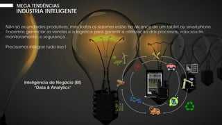Não só as unidades produtivas, mas todos os sistemas estão no alcance de um tablet ou smartphone.
Podemos gerenciar as vendas e a logística para garantir a otimização dos processos, velocidade,
monitoramento, e segurança...
Precisamos integrar tudo isso !
INDÚSTRIA INTELIGENTE
MEGA TENDÊNCIAS
Inteligência do Negócio (BI)
“Data & Analytics”
 